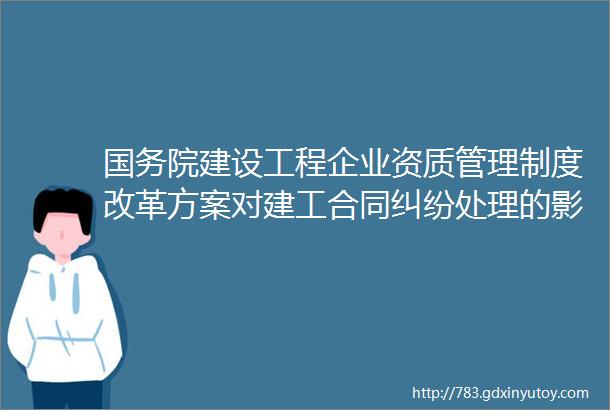 国务院建设工程企业资质管理制度改革方案对建工合同纠纷处理的影响分析建工衔评