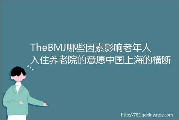 TheBMJ哪些因素影响老年人入住养老院的意愿中国上海的横断面研究聚焦中国2019年第3期